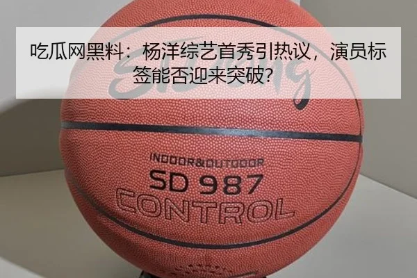 吃瓜网黑料：杨洋综艺首秀引热议，演员标签能否迎来突破？